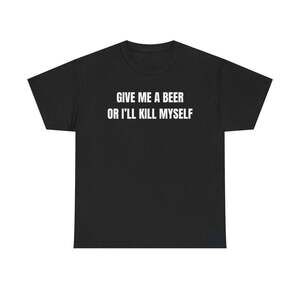 Give Me A Beer Or I'll Kill Myself Funny Graphic Meme Humor Unisex T-shirt